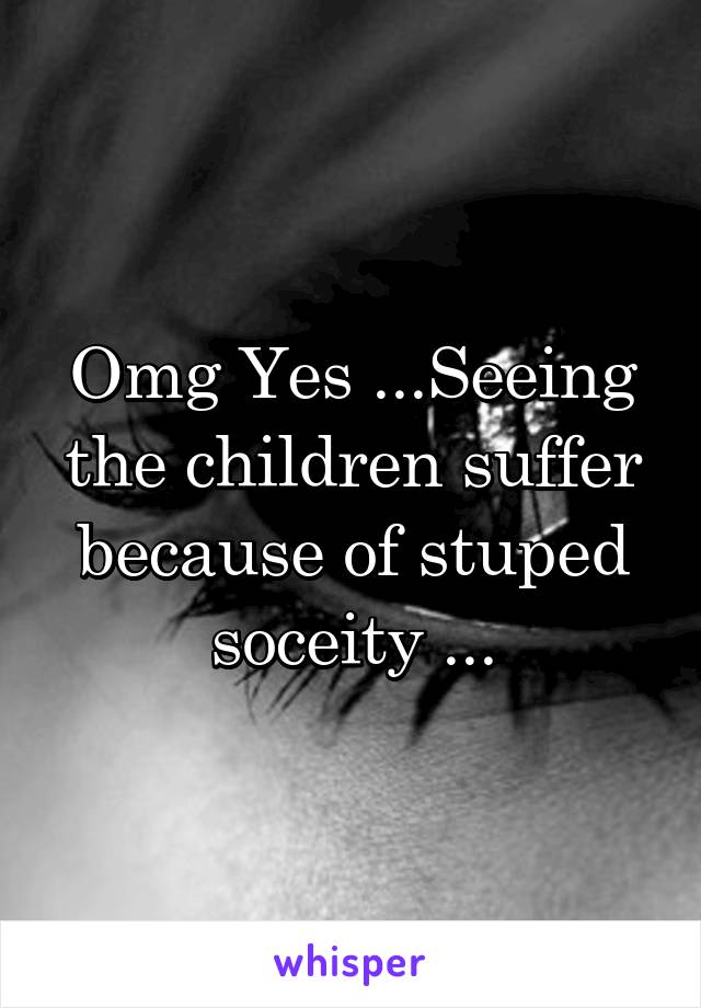 Omg Yes ...Seeing the children suffer because of stuped soceity ...