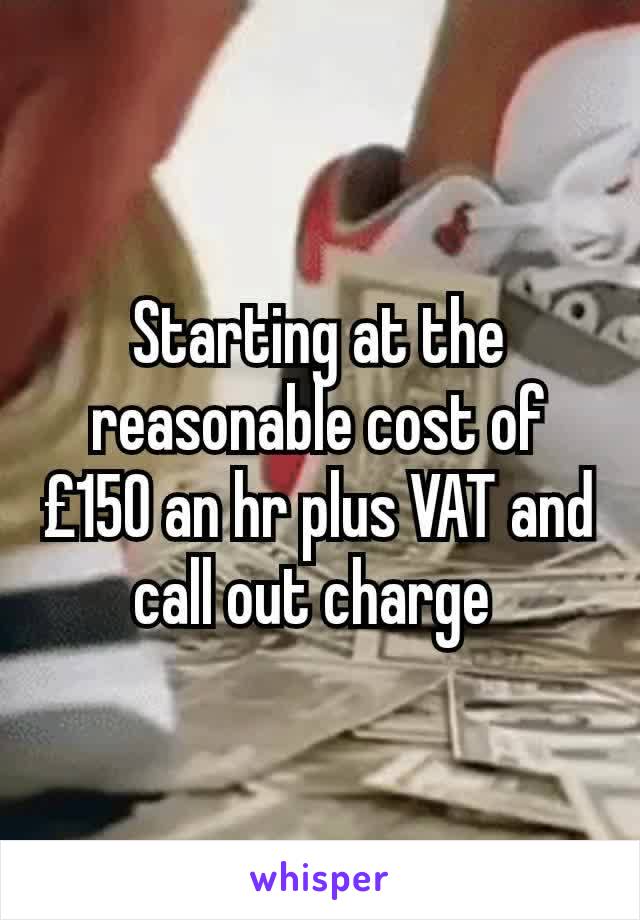 Starting at the reasonable cost of £150 an hr plus VAT and call out charge 