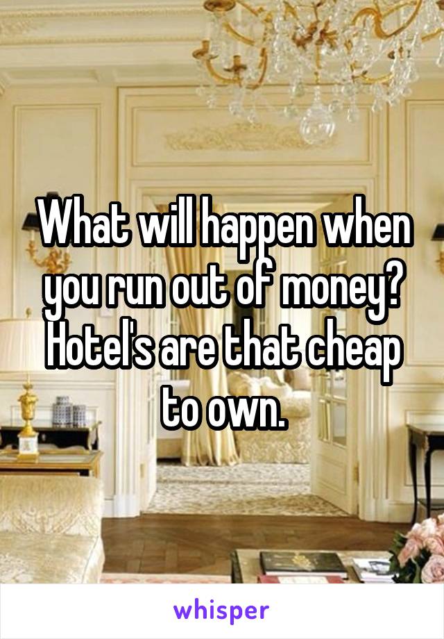 What will happen when you run out of money? Hotel's are that cheap to own.