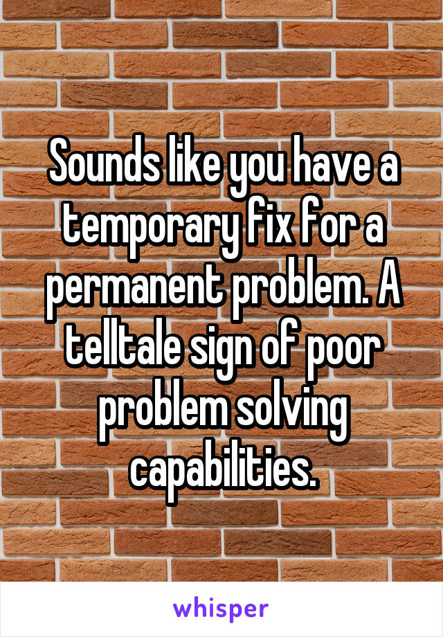Sounds like you have a temporary fix for a permanent problem. A telltale sign of poor problem solving capabilities.