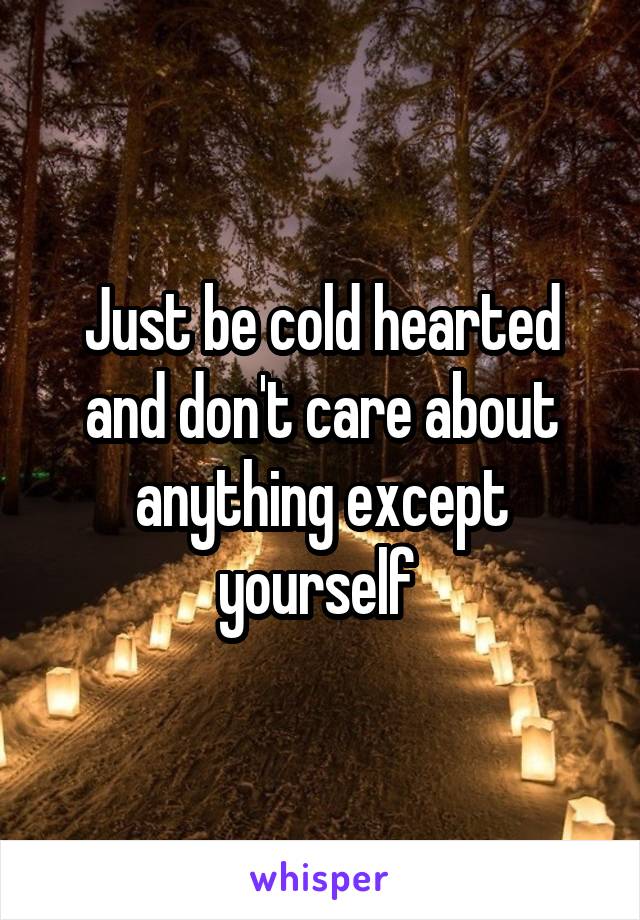 Just be cold hearted and don't care about anything except yourself 