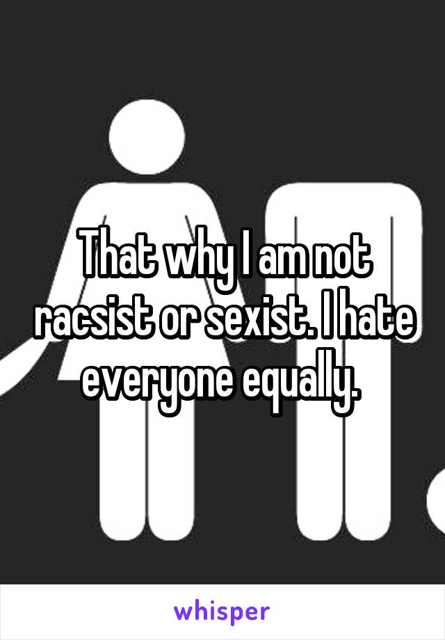 That why I am not racsist or sexist. I hate everyone equally. 