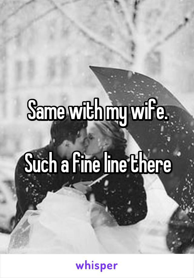 Same with my wife.

Such a fine line there