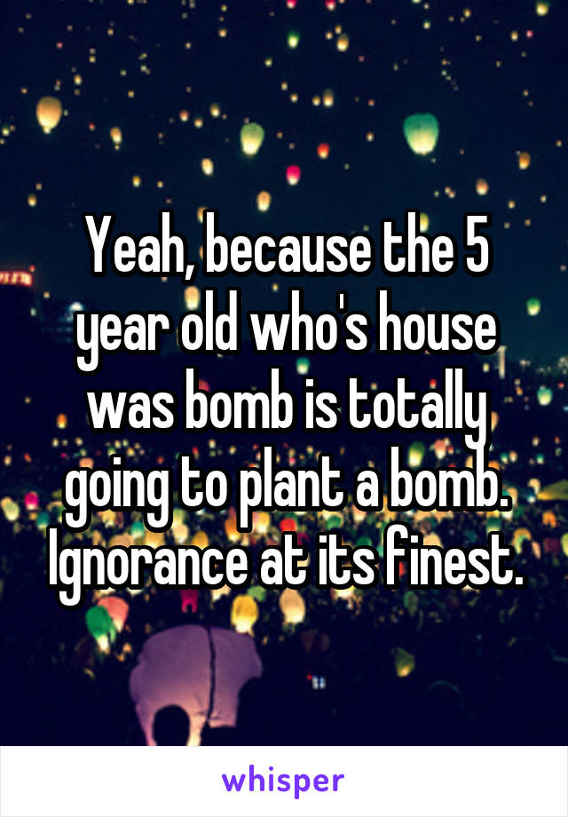 Yeah, because the 5 year old who's house was bomb is totally going to plant a bomb. Ignorance at its finest.