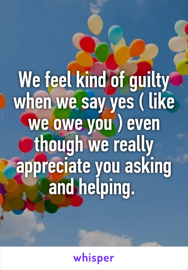 We feel kind of guilty when we say yes ( like we owe you ) even though we really appreciate you asking and helping. 