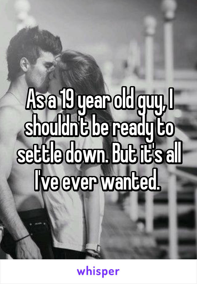 As a 19 year old guy, I shouldn't be ready to settle down. But it's all I've ever wanted. 