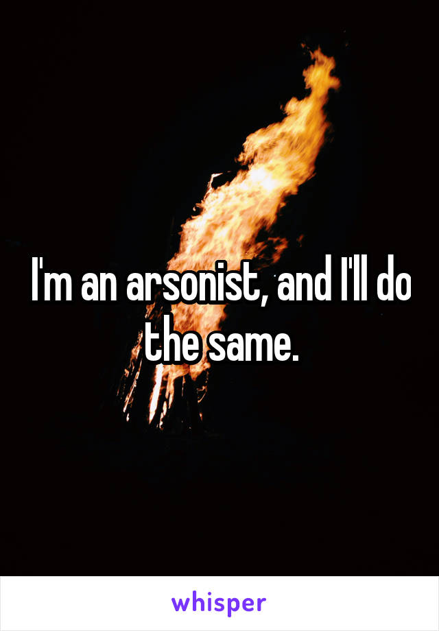 I'm an arsonist, and I'll do the same.