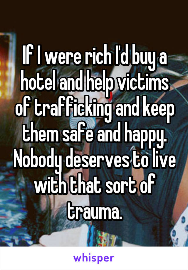 If I were rich I'd buy a hotel and help victims of trafficking and keep them safe and happy. Nobody deserves to live with that sort of trauma.