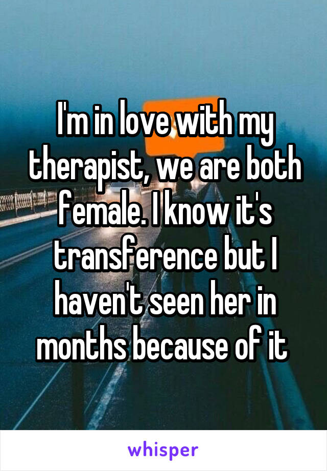 I'm in love with my therapist, we are both female. I know it's transference but I haven't seen her in months because of it 