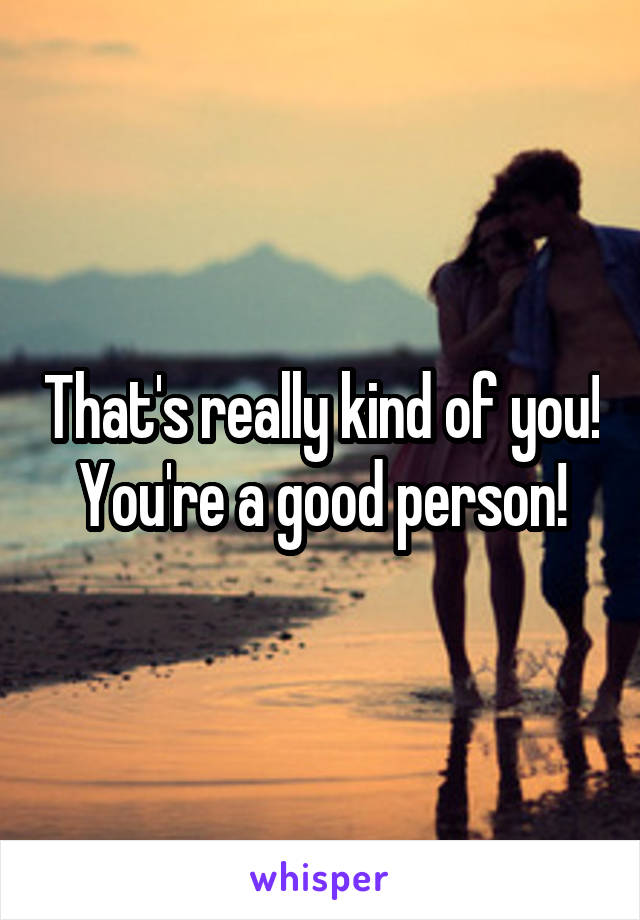 That's really kind of you! You're a good person!