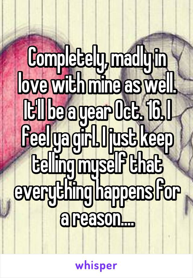 Completely, madly in love with mine as well. It'll be a year Oct. 16. I feel ya girl. I just keep telling myself that everything happens for a reason....