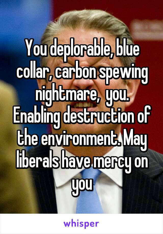 You deplorable, blue collar, carbon spewing nightmare,  you. Enabling destruction of the environment. May liberals have mercy on you