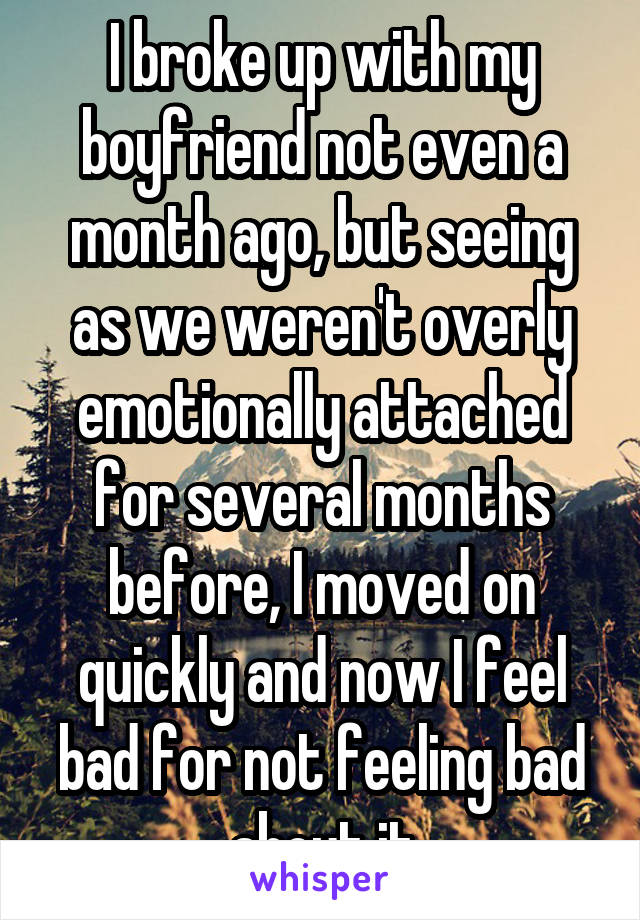I broke up with my boyfriend not even a month ago, but seeing as we weren't overly emotionally attached for several months before, I moved on quickly and now I feel bad for not feeling bad about it