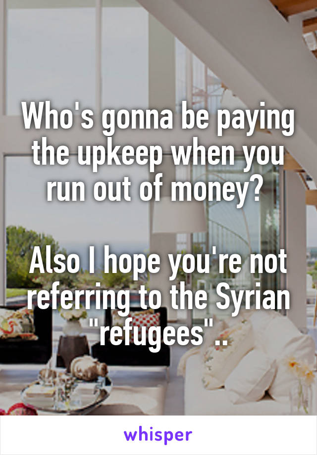 Who's gonna be paying the upkeep when you run out of money? 

Also I hope you're not referring to the Syrian "refugees"..