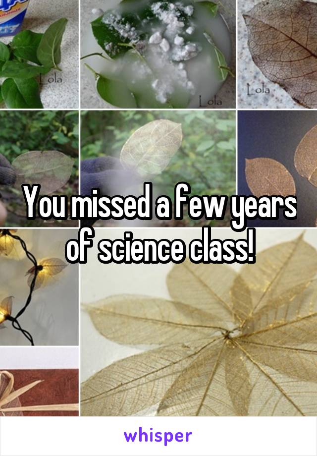 You missed a few years of science class!