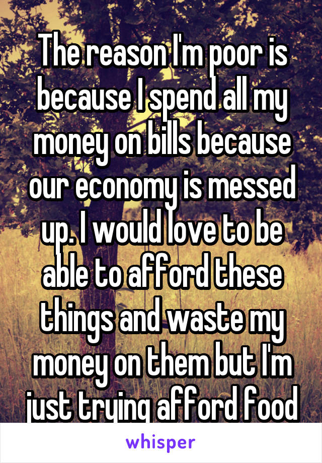 The reason I'm poor is because I spend all my money on bills because our economy is messed up. I would love to be able to afford these things and waste my money on them but I'm just trying afford food