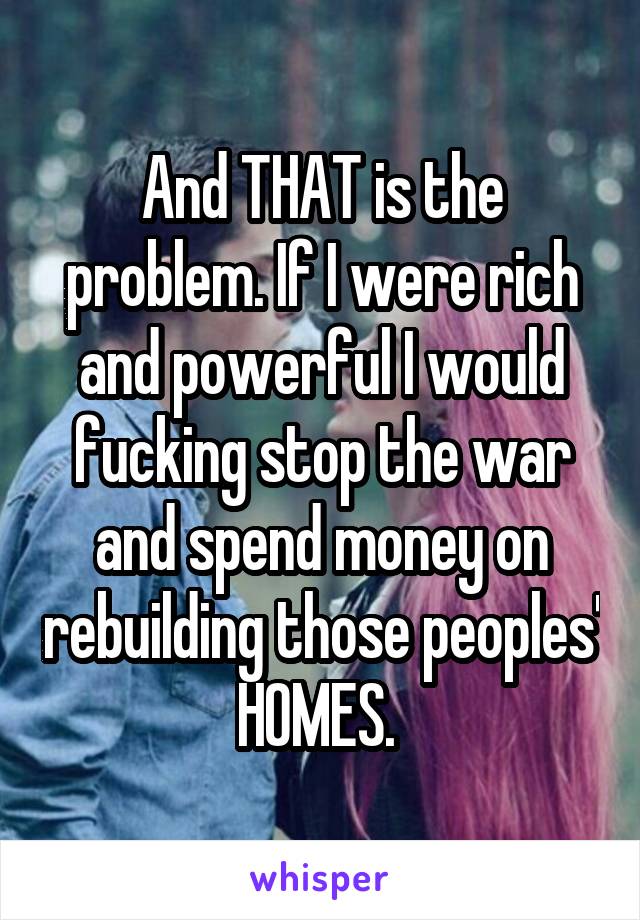 And THAT is the problem. If I were rich and powerful I would fucking stop the war and spend money on rebuilding those peoples' HOMES. 