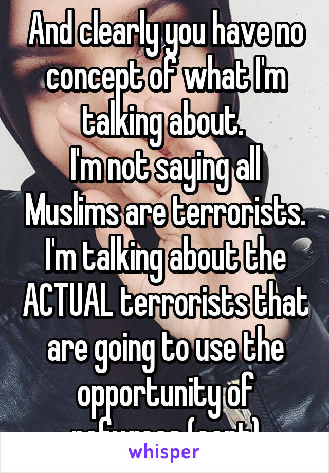 And clearly you have no concept of what I'm talking about. 
I'm not saying all Muslims are terrorists. I'm talking about the ACTUAL terrorists that are going to use the opportunity of refugees (cont)