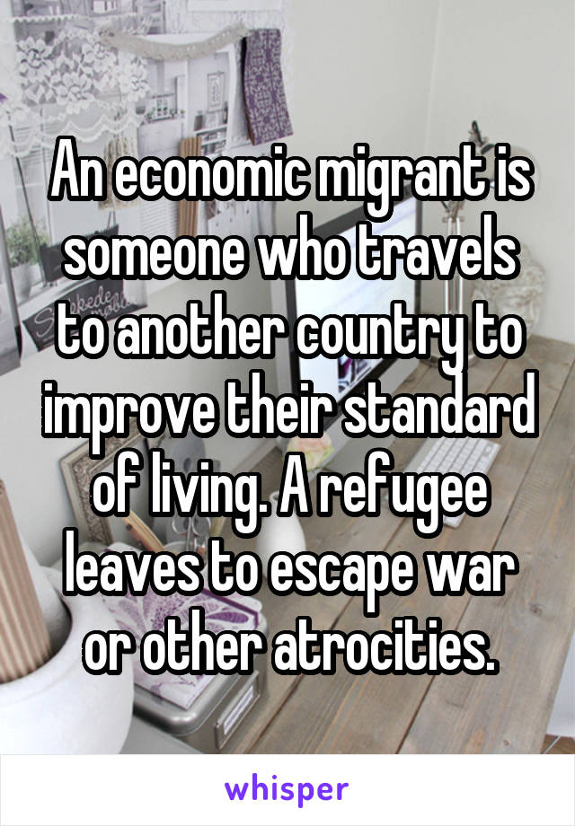 An economic migrant is someone who travels to another country to improve their standard of living. A refugee leaves to escape war or other atrocities.