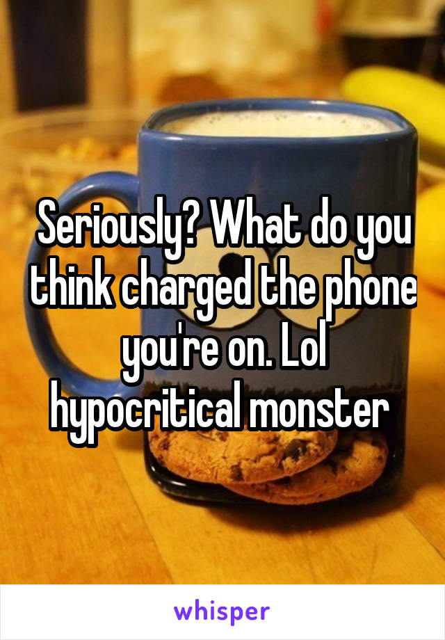 Seriously? What do you think charged the phone you're on. Lol hypocritical monster 
