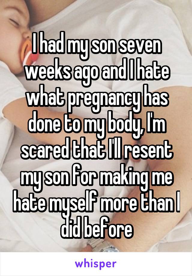 I had my son seven weeks ago and I hate what pregnancy has done to my body, I'm scared that I'll resent my son for making me hate myself more than I did before