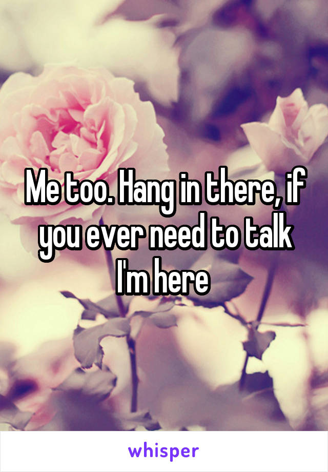 Me too. Hang in there, if you ever need to talk I'm here 