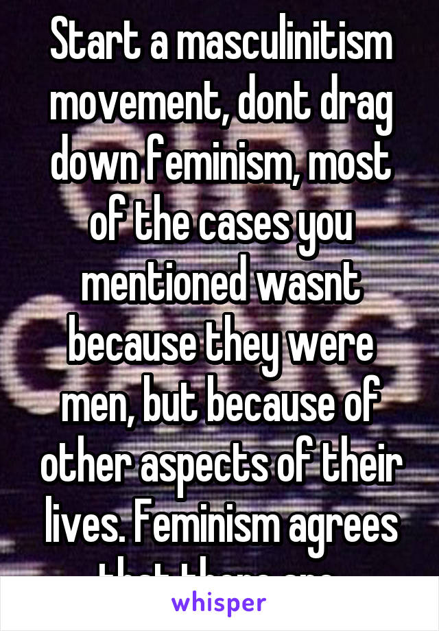 Start a masculinitism movement, dont drag down feminism, most of the cases you mentioned wasnt because they were men, but because of other aspects of their lives. Feminism agrees that there are 