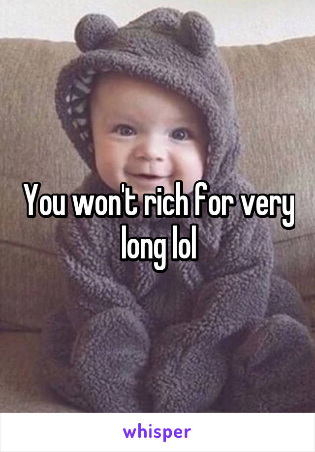 You won't rich for very long lol