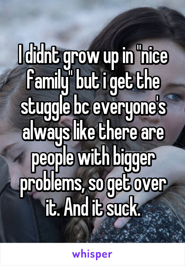I didnt grow up in "nice family" but i get the stuggle bc everyone's always like there are people with bigger problems, so get over it. And it suck.