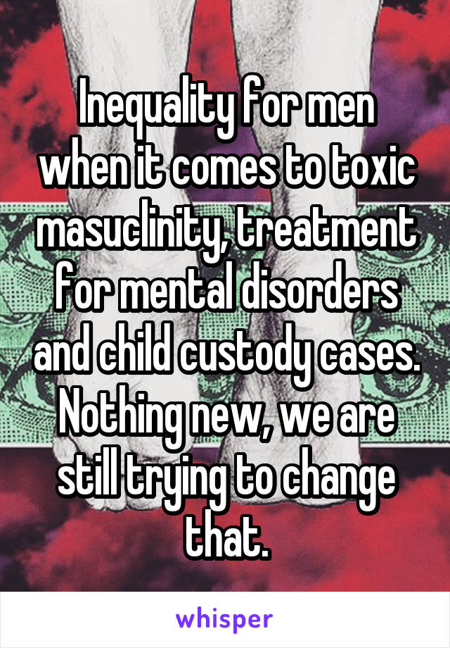 Inequality for men when it comes to toxic masuclinity, treatment for mental disorders and child custody cases. Nothing new, we are still trying to change that.