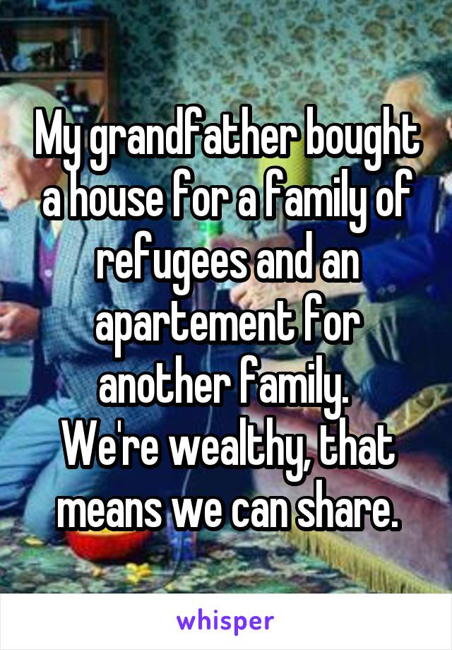 My grandfather bought a house for a family of refugees and an apartement for another family. 
We're wealthy, that means we can share.