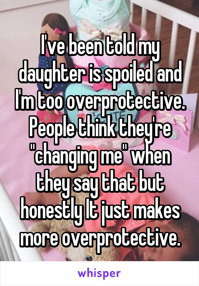 I've been told my daughter is spoiled and I'm too overprotective. People think they're "changing me" when they say that but honestly It just makes more overprotective.