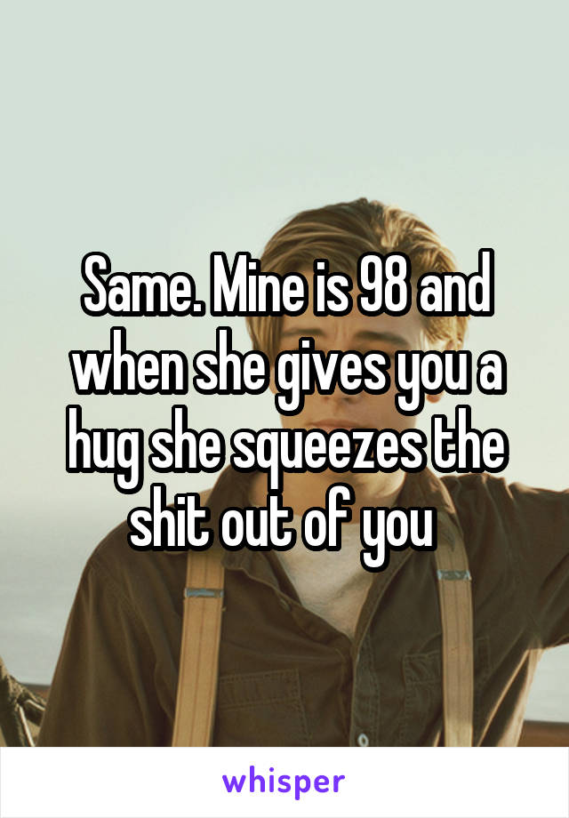 Same. Mine is 98 and when she gives you a hug she squeezes the shit out of you 