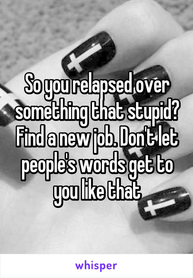 So you relapsed over something that stupid? Find a new job. Don't let people's words get to you like that