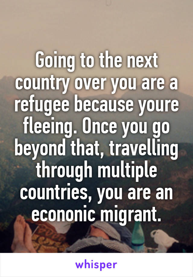 Going to the next country over you are a refugee because youre fleeing. Once you go beyond that, travelling through multiple countries, you are an econonic migrant.