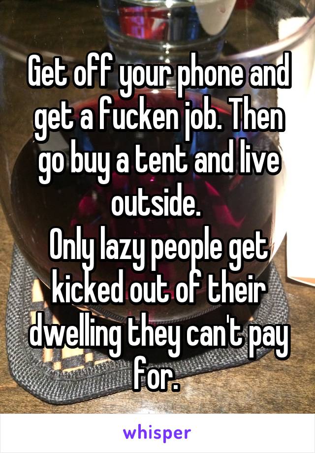 Get off your phone and get a fucken job. Then go buy a tent and live outside. 
Only lazy people get kicked out of their dwelling they can't pay for. 