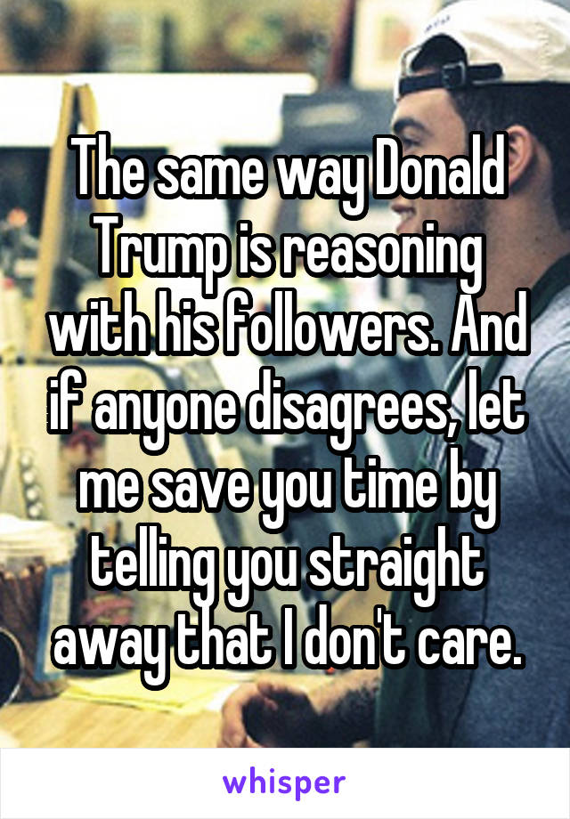 The same way Donald Trump is reasoning with his followers. And if anyone disagrees, let me save you time by telling you straight away that I don't care.