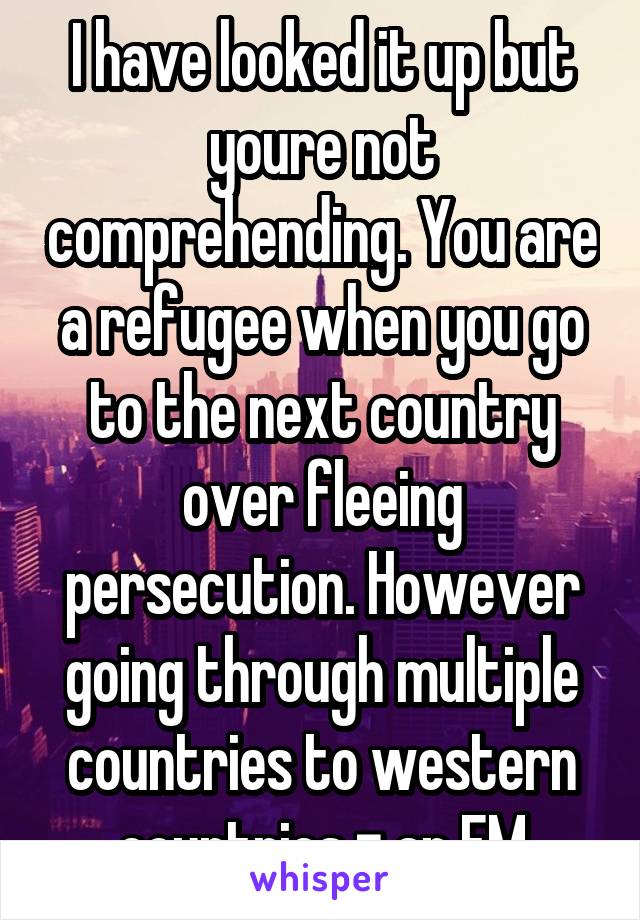 I have looked it up but youre not comprehending. You are a refugee when you go to the next country over fleeing persecution. However going through multiple countries to western countries = an EM