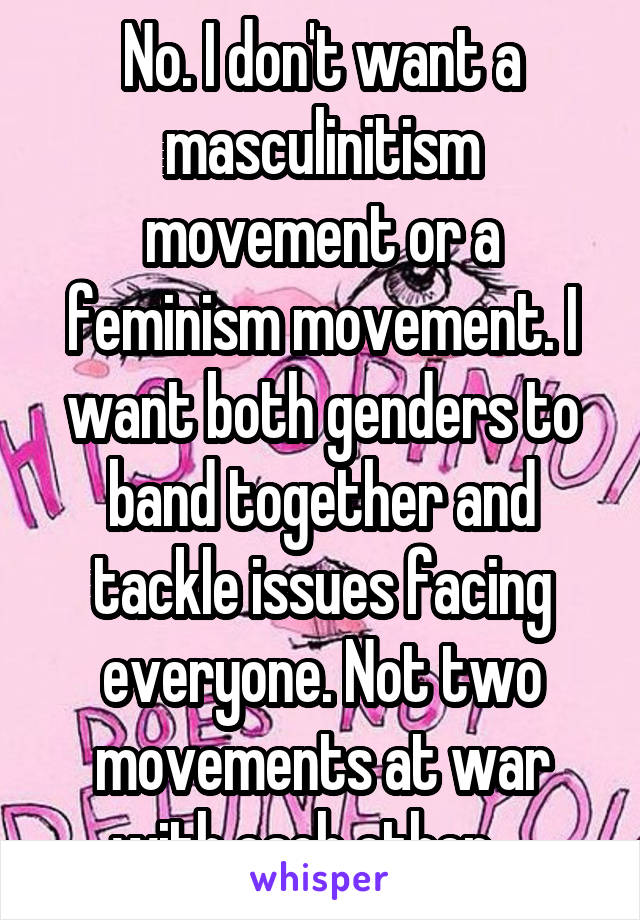 No. I don't want a masculinitism movement or a feminism movement. I want both genders to band together and tackle issues facing everyone. Not two movements at war with each other... 