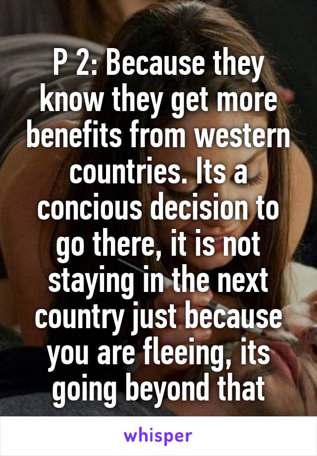 P 2: Because they know they get more benefits from western countries. Its a concious decision to go there, it is not staying in the next country just because you are fleeing, its going beyond that