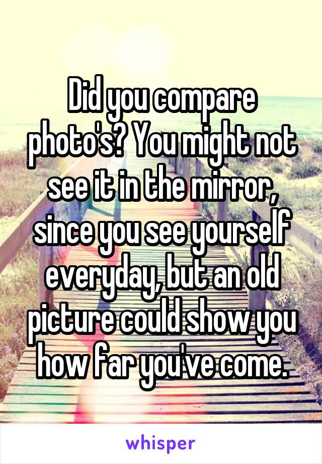 Did you compare photo's? You might not see it in the mirror, since you see yourself everyday, but an old picture could show you how far you've come.