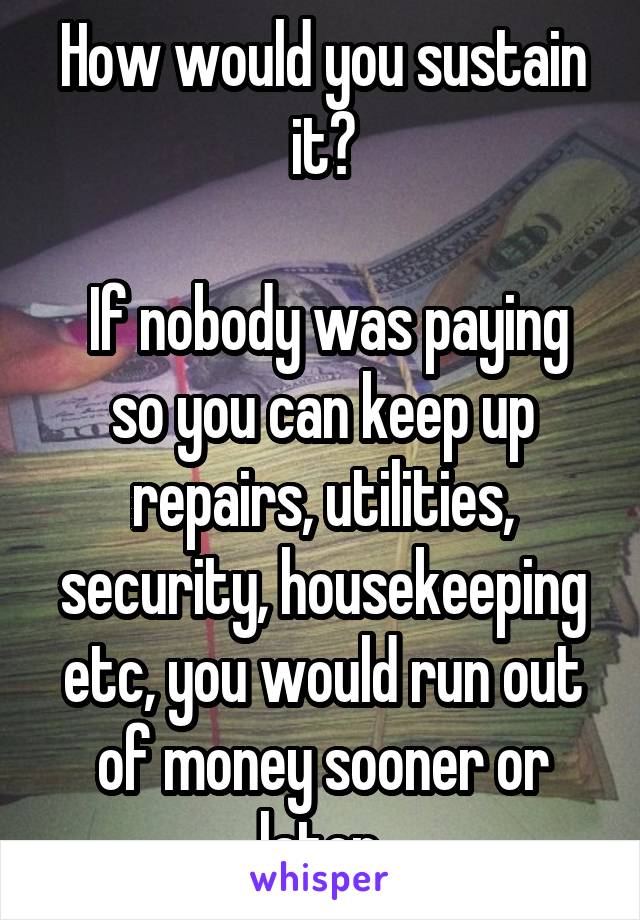 How would you sustain it?

 If nobody was paying so you can keep up repairs, utilities, security, housekeeping etc, you would run out of money sooner or later.