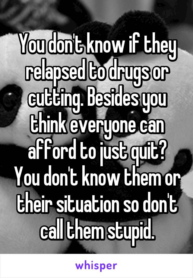 You don't know if they relapsed to drugs or cutting. Besides you think everyone can afford to just quit? You don't know them or their situation so don't call them stupid.