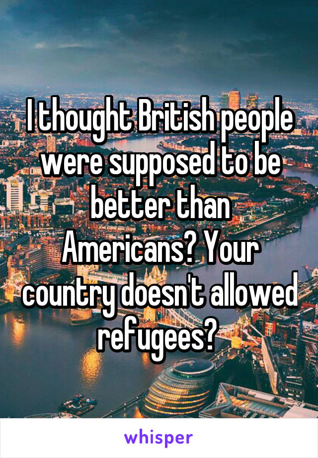 I thought British people were supposed to be better than Americans? Your country doesn't allowed refugees? 