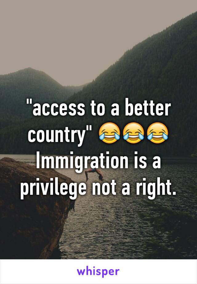 "access to a better country" 😂😂😂 
Immigration is a privilege not a right.