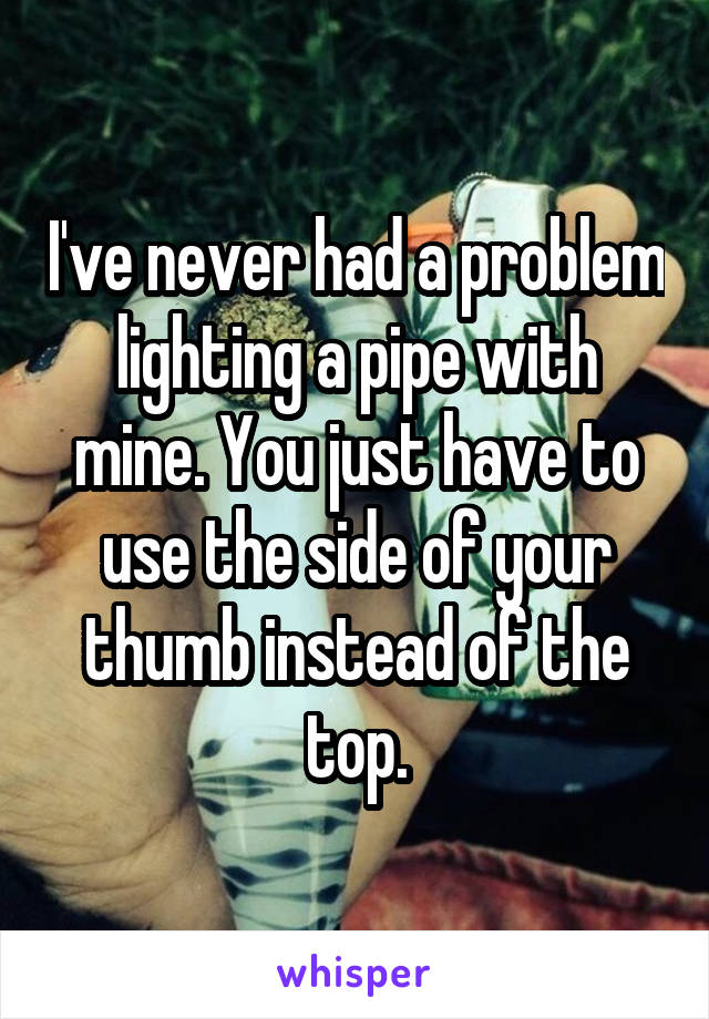 I've never had a problem lighting a pipe with mine. You just have to use the side of your thumb instead of the top.