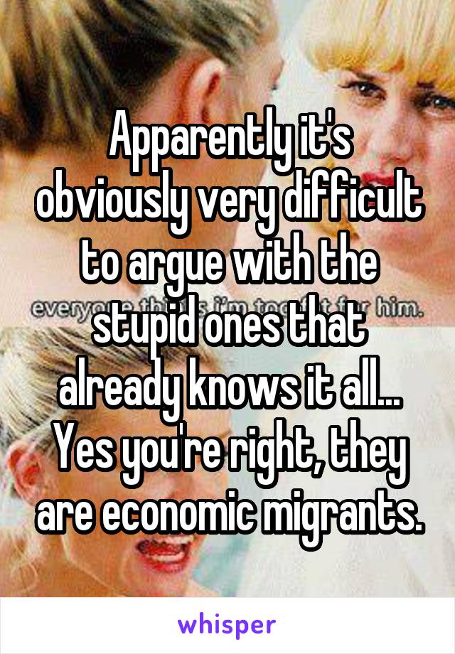 Apparently it's obviously very difficult to argue with the stupid ones that already knows it all...
Yes you're right, they are economic migrants.