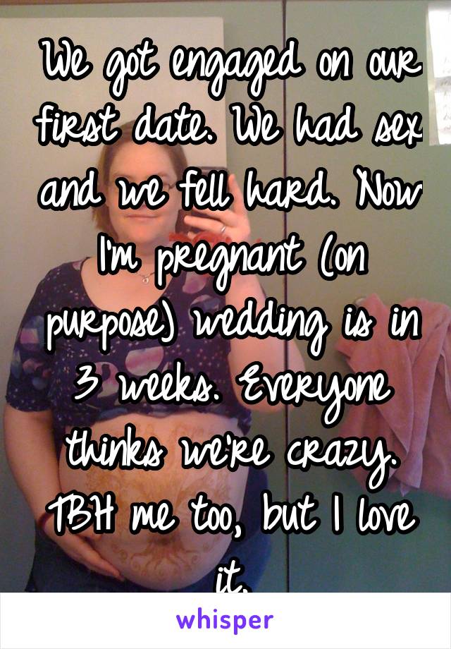 We got engaged on our first date. We had sex and we fell hard. Now I'm pregnant (on purpose) wedding is in 3 weeks. Everyone thinks we're crazy. TBH me too, but I love it.