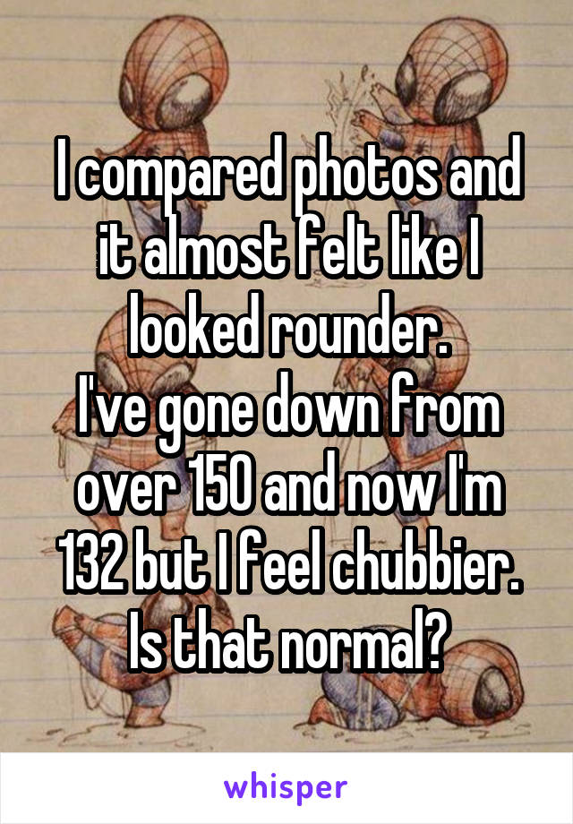 I compared photos and it almost felt like I looked rounder.
I've gone down from over 150 and now I'm 132 but I feel chubbier. Is that normal?