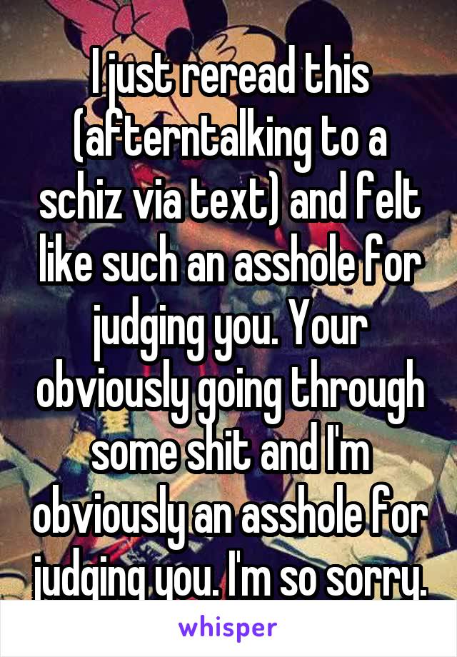 I just reread this (afterntalking to a schiz via text) and felt like such an asshole for judging you. Your obviously going through some shit and I'm obviously an asshole for judging you. I'm so sorry.
